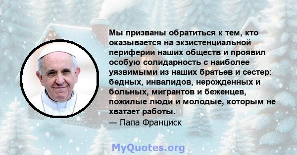 Мы призваны обратиться к тем, кто оказывается на экзистенциальной периферии наших обществ и проявил особую солидарность с наиболее уязвимыми из наших братьев и сестер: бедных, инвалидов, нерожденных и больных, мигрантов 