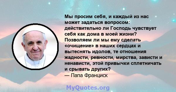 Мы просим себя, и каждый из нас может задаться вопросом: действительно ли Господь чувствует себя как дома в моей жизни? Позволяем ли мы ему сделать «очищение» в наших сердцах и вытеснять идолов, те отношения жадности,