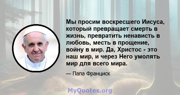 Мы просим воскресшего Иисуса, который превращает смерть в жизнь, превратить ненависть в любовь, месть в прощение, войну в мир. Да, Христос - это наш мир, и через Него умолять мир для всего мира.