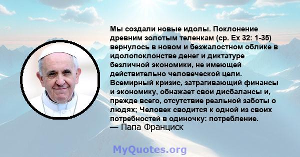 Мы создали новые идолы. Поклонение древним золотым теленкам (ср. Ex 32: 1-35) вернулось в новом и безжалостном облике в идолопоклонстве денег и диктатуре безличной экономики, не имеющей действительно человеческой цели.