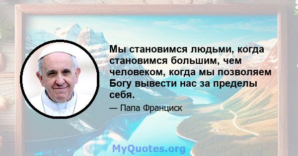 Мы становимся людьми, когда становимся большим, чем человеком, когда мы позволяем Богу вывести нас за пределы себя.