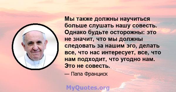 Мы также должны научиться больше слушать нашу совесть. Однако будьте осторожны: это не значит, что мы должны следовать за нашим эго, делать все, что нас интересует, все, что нам подходит, что угодно нам. Это не совесть.