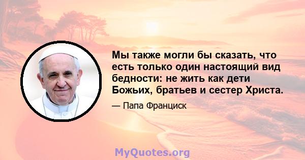 Мы также могли бы сказать, что есть только один настоящий вид бедности: не жить как дети Божьих, братьев и сестер Христа.