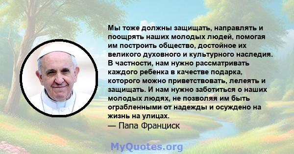 Мы тоже должны защищать, направлять и поощрять наших молодых людей, помогая им построить общество, достойное их великого духовного и культурного наследия. В частности, нам нужно рассматривать каждого ребенка в качестве