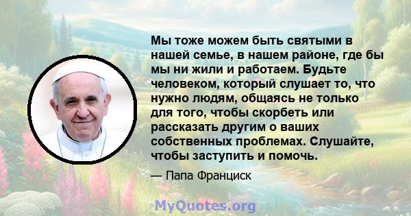 Мы тоже можем быть святыми в нашей семье, в нашем районе, где бы мы ни жили и работаем. Будьте человеком, который слушает то, что нужно людям, общаясь не только для того, чтобы скорбеть или рассказать другим о ваших