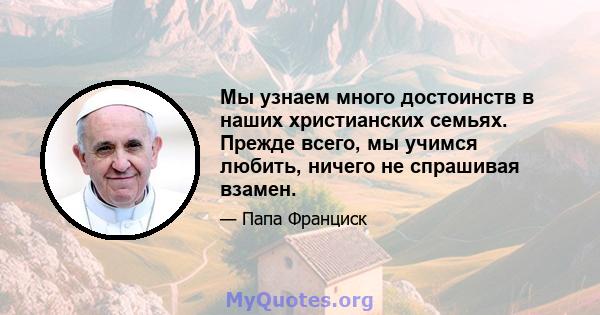 Мы узнаем много достоинств в наших христианских семьях. Прежде всего, мы учимся любить, ничего не спрашивая взамен.