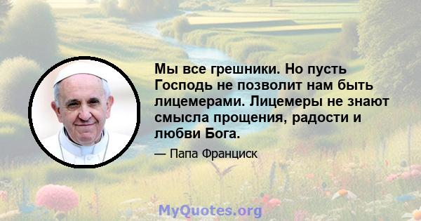 Мы все грешники. Но пусть Господь не позволит нам быть лицемерами. Лицемеры не знают смысла прощения, радости и любви Бога.