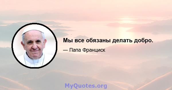 Мы все обязаны делать добро.