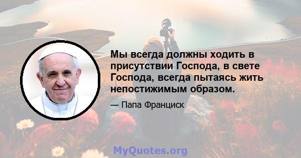 Мы всегда должны ходить в присутствии Господа, в свете Господа, всегда пытаясь жить непостижимым образом.