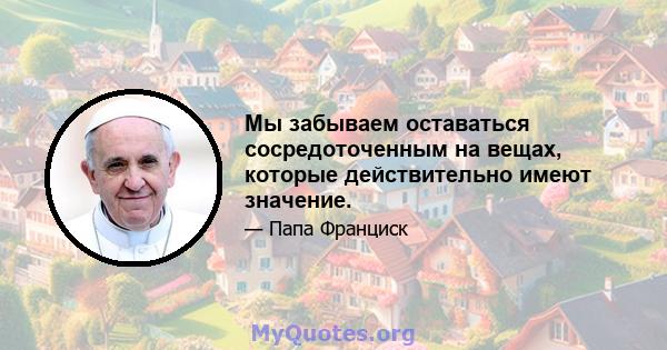 Мы забываем оставаться сосредоточенным на вещах, которые действительно имеют значение.