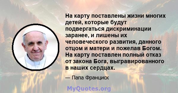 На карту поставлены жизни многих детей, которые будут подвергаться дискриминации заранее, и лишены их человеческого развития, данного отцом и матери и пожелав Богом. На карту поставлен полный отказ от закона Бога,