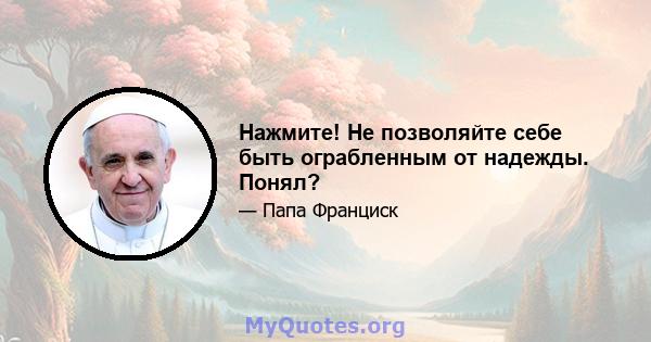 Нажмите! Не позволяйте себе быть ограбленным от надежды. Понял?