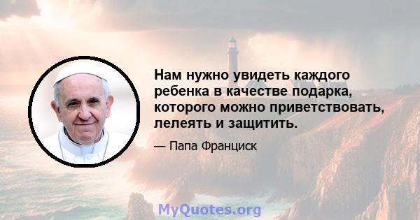 Нам нужно увидеть каждого ребенка в качестве подарка, которого можно приветствовать, лелеять и защитить.