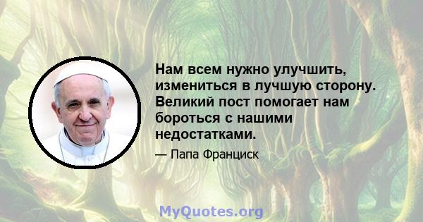 Нам всем нужно улучшить, измениться в лучшую сторону. Великий пост помогает нам бороться с нашими недостатками.