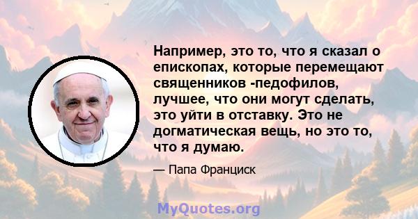 Например, это то, что я сказал о епископах, которые перемещают священников -педофилов, лучшее, что они могут сделать, это уйти в отставку. Это не догматическая вещь, но это то, что я думаю.