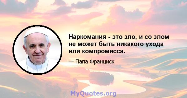 Наркомания - это зло, и со злом не может быть никакого ухода или компромисса.