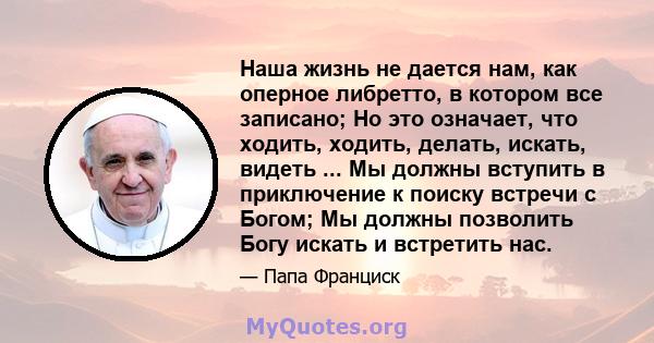 Наша жизнь не дается нам, как оперное либретто, в котором все записано; Но это означает, что ходить, ходить, делать, искать, видеть ... Мы должны вступить в приключение к поиску встречи с Богом; Мы должны позволить Богу 