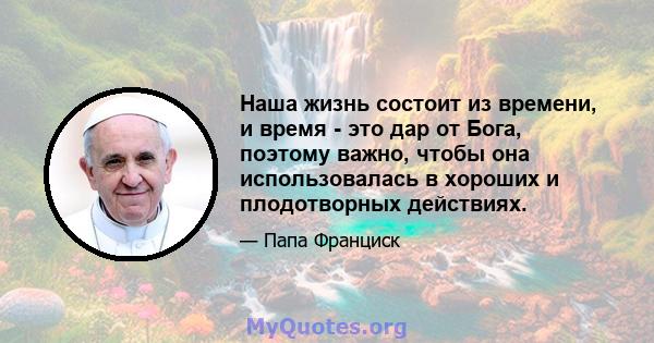 Наша жизнь состоит из времени, и время - это дар от Бога, поэтому важно, чтобы она использовалась в хороших и плодотворных действиях.