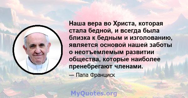 Наша вера во Христа, которая стала бедной, и всегда была близка к бедным и изголованию, является основой нашей заботы о неотъемлемым развитии общества, которые наиболее пренебрегают членами.