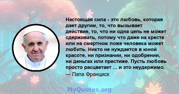 Настоящая сила - это любовь, которая дает другим, то, что вызывает действие, то, что ни одна цепь не может сдерживать, потому что даже на кресте или на смертном ложе человека может любить. Никто не нуждается в юной