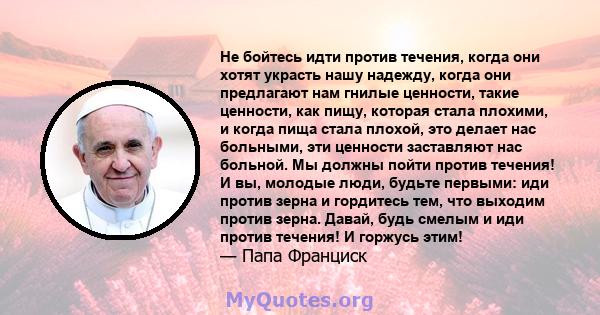 Не бойтесь идти против течения, когда они хотят украсть нашу надежду, когда они предлагают нам гнилые ценности, такие ценности, как пищу, которая стала плохими, и когда пища стала плохой, это делает нас больными, эти