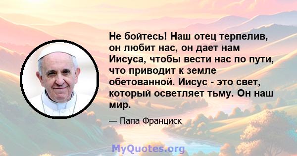 Не бойтесь! Наш отец терпелив, он любит нас, он дает нам Иисуса, чтобы вести нас по пути, что приводит к земле обетованной. Иисус - это свет, который осветляет тьму. Он наш мир.