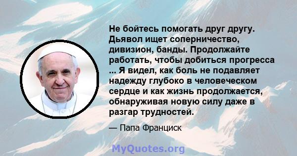 Не бойтесь помогать друг другу. Дьявол ищет соперничество, дивизион, банды. Продолжайте работать, чтобы добиться прогресса ... Я видел, как боль не подавляет надежду глубоко в человеческом сердце и как жизнь