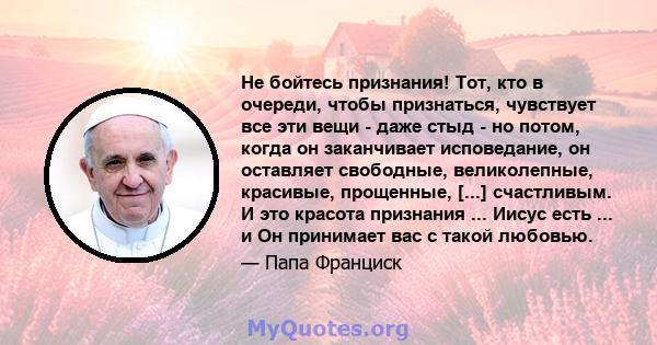 Не бойтесь признания! Тот, кто в очереди, чтобы признаться, чувствует все эти вещи - даже стыд - но потом, когда он заканчивает исповедание, он оставляет свободные, великолепные, красивые, прощенные, [...] счастливым. И 