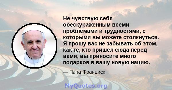 Не чувствую себя обескураженным всеми проблемами и трудностями, с которыми вы можете столкнуться. Я прошу вас не забывать об этом, как те, кто пришел сюда перед вами, вы приносите много подарков в вашу новую нацию.