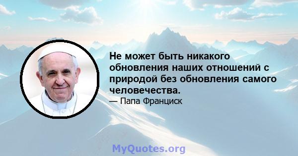 Не может быть никакого обновления наших отношений с природой без обновления самого человечества.