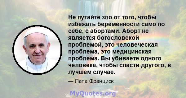 Не путайте зло от того, чтобы избежать беременности само по себе, с абортами. Аборт не является богословской проблемой, это человеческая проблема, это медицинская проблема. Вы убиваете одного человека, чтобы спасти