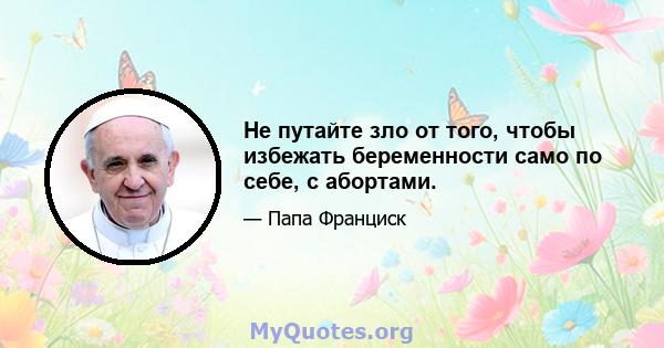 Не путайте зло от того, чтобы избежать беременности само по себе, с абортами.