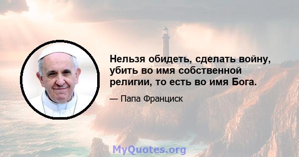 Нельзя обидеть, сделать войну, убить во имя собственной религии, то есть во имя Бога.