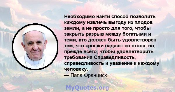 Необходимо найти способ позволить каждому извлечь выгоду из плодов земли, а не просто для того, чтобы закрыть разрыв между богатыми и теми, кто должен быть удовлетворен тем, что крошки падают со стола, но, прежде всего, 