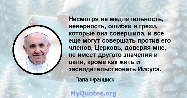 Несмотря на медлительность, неверность, ошибки и грехи, которые она совершила, и все еще могут совершать против его членов, Церковь, доверяя мне, не имеет другого значения и цели, кроме как жить и засвидетельствовать