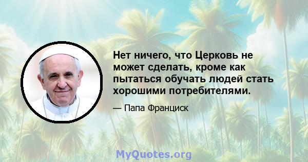 Нет ничего, что Церковь не может сделать, кроме как пытаться обучать людей стать хорошими потребителями.