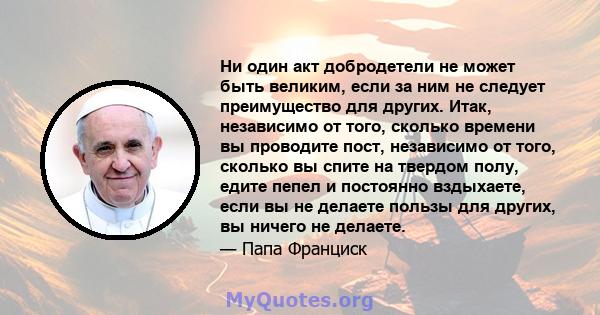 Ни один акт добродетели не может быть великим, если за ним не следует преимущество для других. Итак, независимо от того, сколько времени вы проводите пост, независимо от того, сколько вы спите на твердом полу, едите