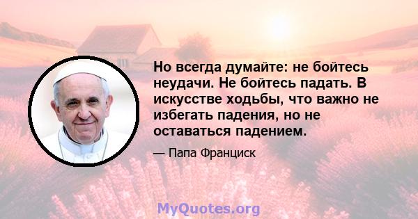 Но всегда думайте: не бойтесь неудачи. Не бойтесь падать. В искусстве ходьбы, что важно не избегать падения, но не оставаться падением.