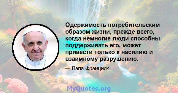 Одержимость потребительским образом жизни, прежде всего, когда немногие люди способны поддерживать его, может привести только к насилию и взаимному разрушению.