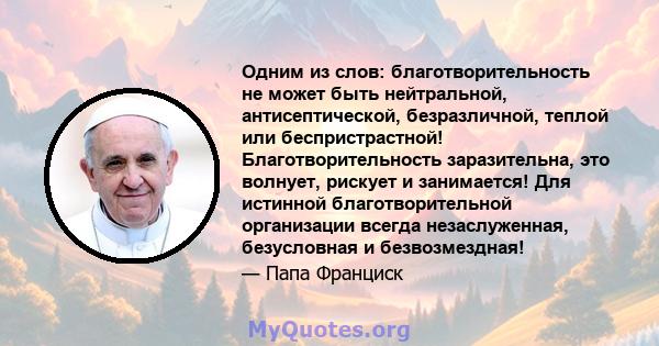 Одним из слов: благотворительность не может быть нейтральной, антисептической, безразличной, теплой или беспристрастной! Благотворительность заразительна, это волнует, рискует и занимается! Для истинной