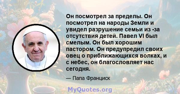 Он посмотрел за пределы. Он посмотрел на народы Земли и увидел разрушение семьи из -за отсутствия детей. Павел VI был смелым. Он был хорошим пастором. Он предупредил своих овец о приближающихся волках, и с небес, он