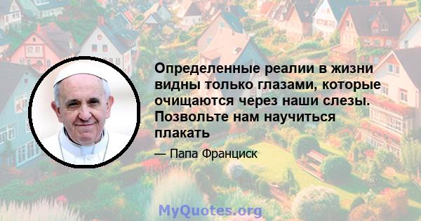 Определенные реалии в жизни видны только глазами, которые очищаются через наши слезы. Позвольте нам научиться плакать