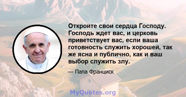 Откройте свои сердца Господу. Господь ждет вас, и церковь приветствует вас, если ваша готовность служить хорошей, так же ясна и публично, как и ваш выбор служить злу.