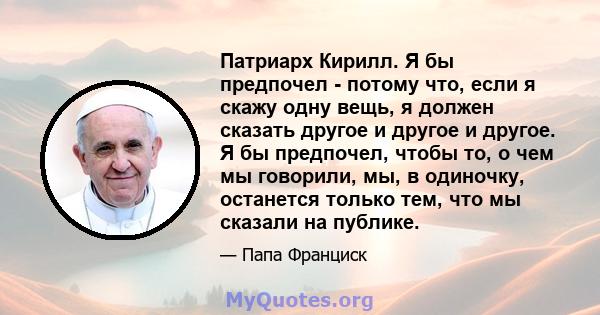 Патриарх Кирилл. Я бы предпочел - потому что, если я скажу одну вещь, я должен сказать другое и другое и другое. Я бы предпочел, чтобы то, о чем мы говорили, мы, в одиночку, останется только тем, что мы сказали на