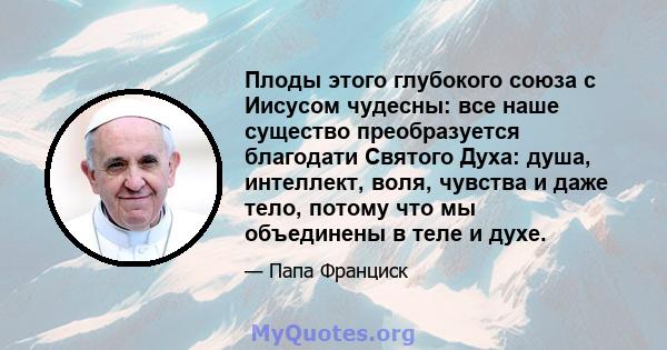 Плоды этого глубокого союза с Иисусом чудесны: все наше существо преобразуется благодати Святого Духа: душа, интеллект, воля, чувства и даже тело, потому что мы объединены в теле и духе.