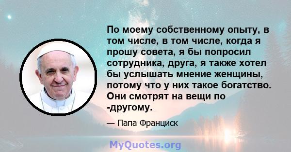 По моему собственному опыту, в том числе, в том числе, когда я прошу совета, я бы попросил сотрудника, друга, я также хотел бы услышать мнение женщины, потому что у них такое богатство. Они смотрят на вещи по -другому.