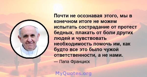 Почти не осознавая этого, мы в конечном итоге не можем испытать сострадание от протест бедных, плакать от боли других людей и чувствовать необходимость помочь им, как будто все это было чужой ответственности, а не нами.