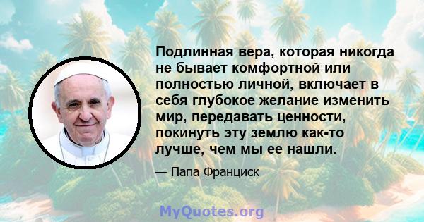 Подлинная вера, которая никогда не бывает комфортной или полностью личной, включает в себя глубокое желание изменить мир, передавать ценности, покинуть эту землю как-то лучше, чем мы ее нашли.