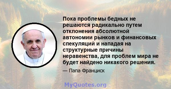 Пока проблемы бедных не решаются радикально путем отклонения абсолютной автономии рынков и финансовых спекуляций и нападая на структурные причины неравенства, для проблем мира не будет найдено никакого решения.