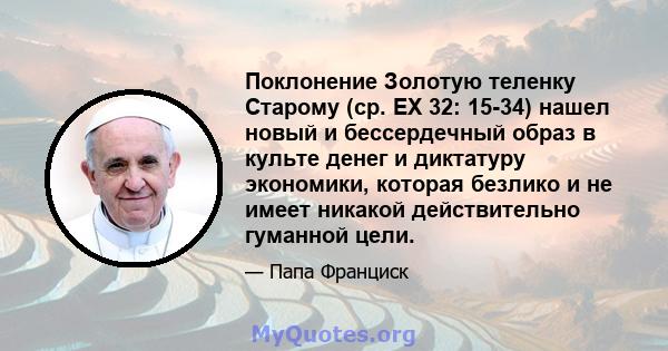 Поклонение Золотую теленку Старому (ср. EX 32: 15-34) нашел новый и бессердечный образ в культе денег и диктатуру экономики, которая безлико и не имеет никакой действительно гуманной цели.